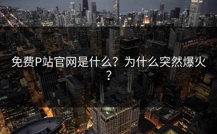 免费P站官网是什么？为什么突然爆火？