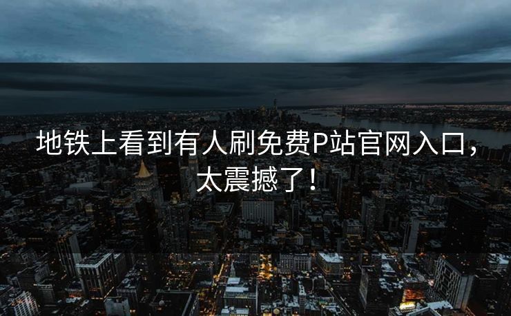 地铁上看到有人刷免费P站官网入口，太震撼了！