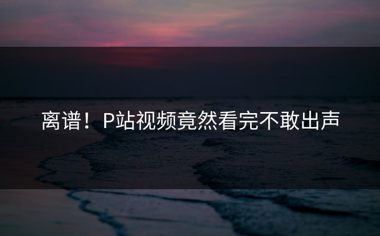 离谱！P站视频竟然看完不敢出声