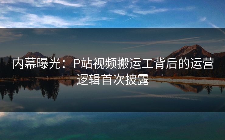 内幕曝光：P站视频搬运工背后的运营逻辑首次披露