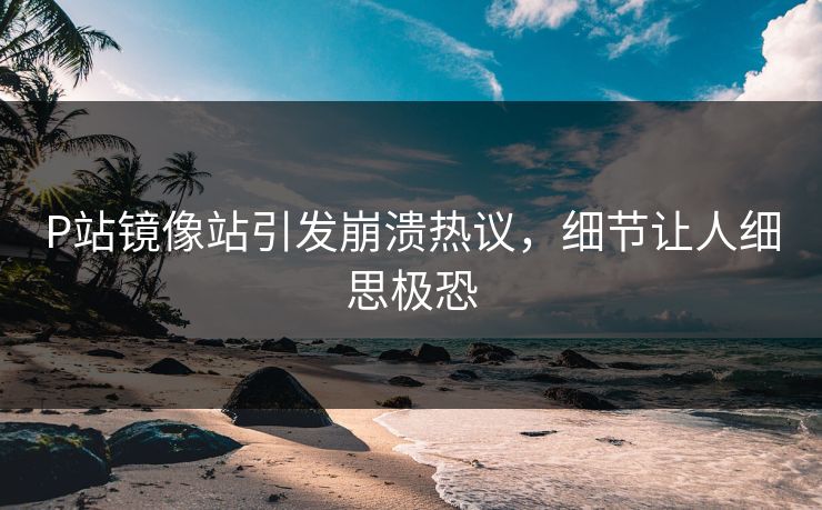 P站镜像站引发崩溃热议，细节让人细思极恐