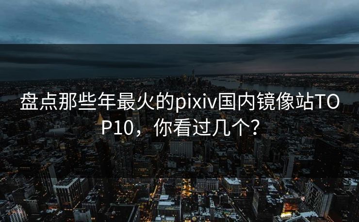 盘点那些年最火的pixiv国内镜像站TOP10，你看过几个？