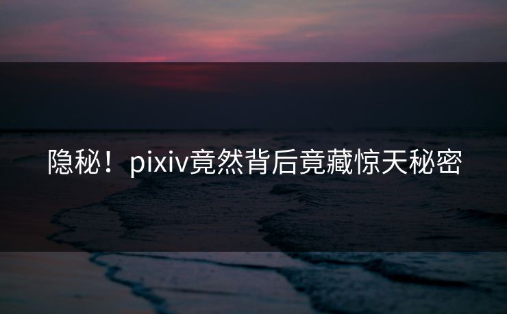 隐秘！pixiv竟然背后竟藏惊天秘密