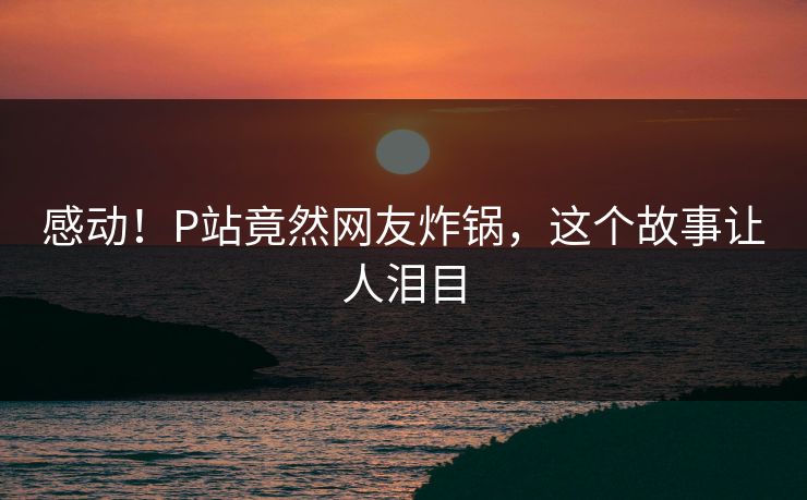 感动！P站竟然网友炸锅，这个故事让人泪目