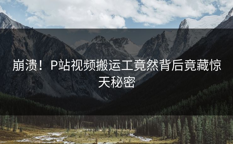 崩溃！P站视频搬运工竟然背后竟藏惊天秘密