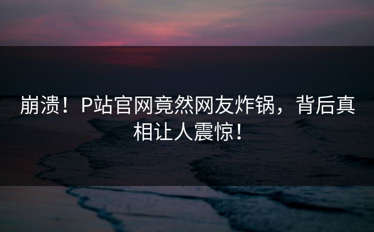 崩溃！P站官网竟然网友炸锅，背后真相让人震惊！