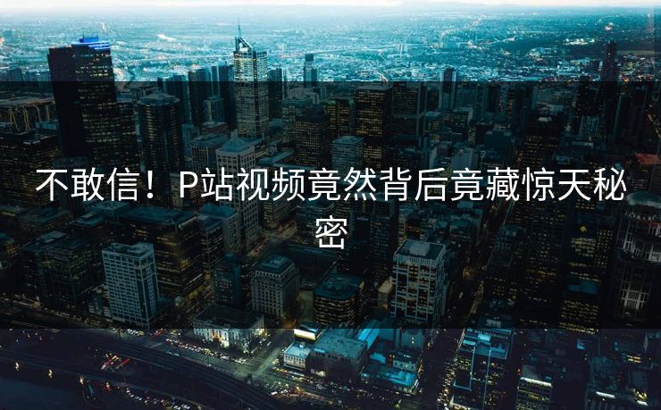 不敢信！P站视频竟然背后竟藏惊天秘密