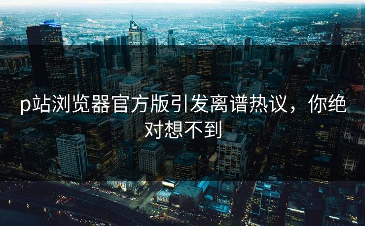 p站浏览器官方版引发离谱热议，你绝对想不到