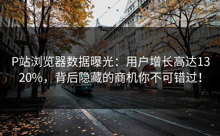 P站浏览器数据曝光：用户增长高达1320%，背后隐藏的商机你不可错过！