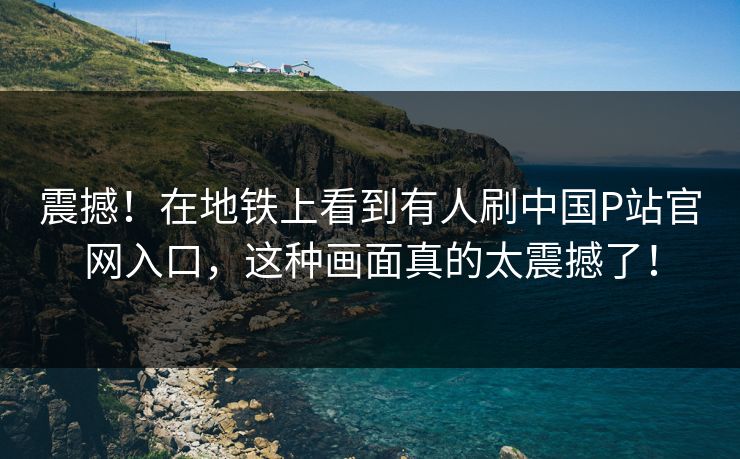 震撼！在地铁上看到有人刷中国P站官网入口，这种画面真的太震撼了！