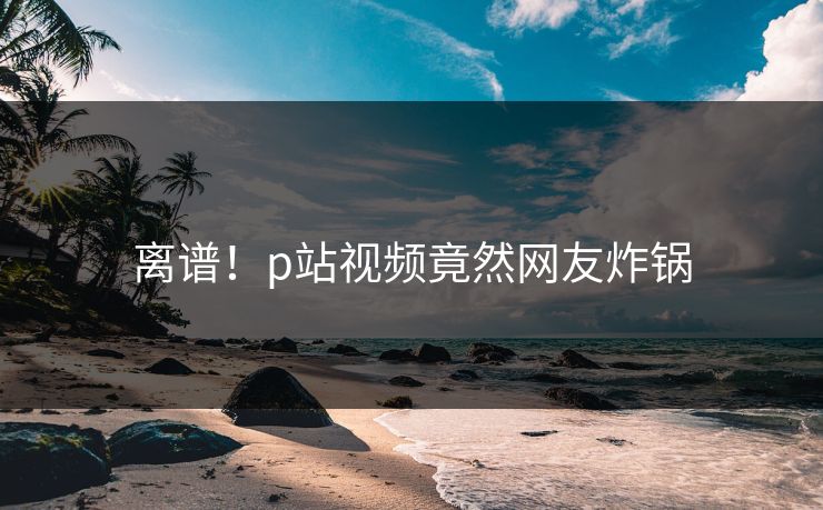 离谱！p站视频竟然网友炸锅