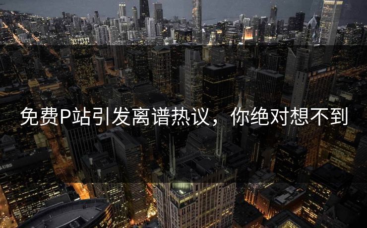 免费P站引发离谱热议，你绝对想不到