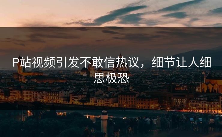 P站视频引发不敢信热议，细节让人细思极恐