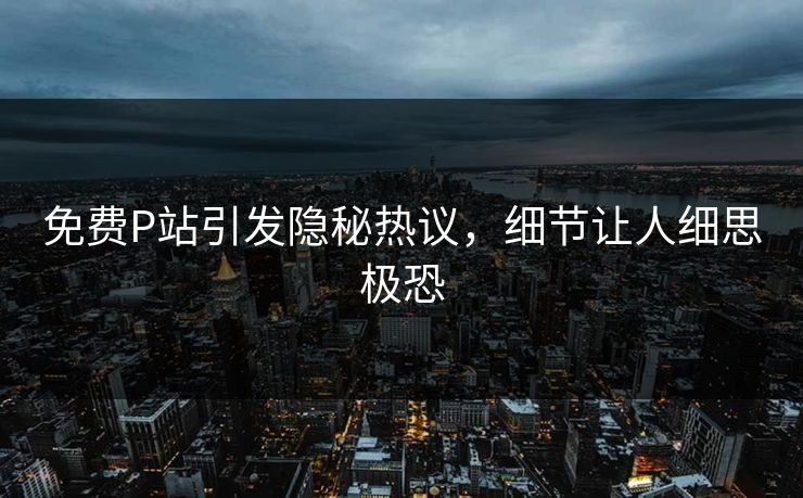 免费P站引发隐秘热议，细节让人细思极恐