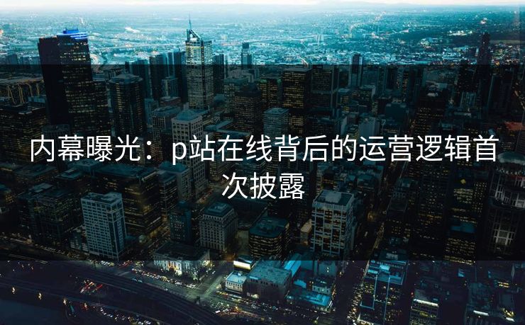 内幕曝光：p站在线背后的运营逻辑首次披露