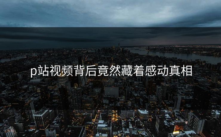 p站视频背后竟然藏着感动真相