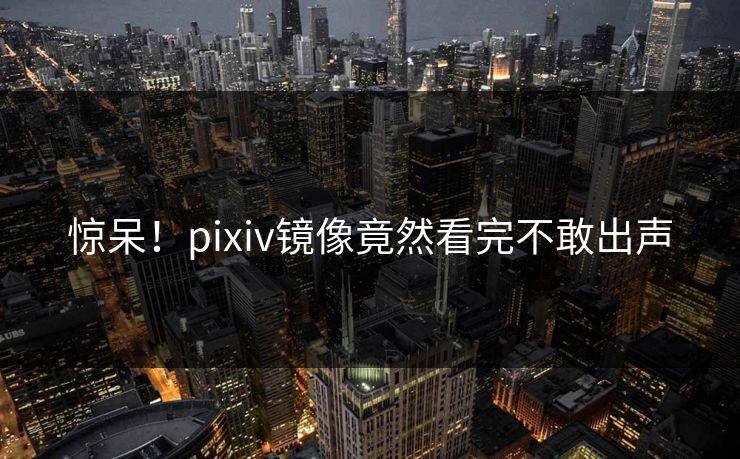 惊呆！pixiv镜像竟然看完不敢出声