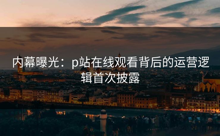 内幕曝光：p站在线观看背后的运营逻辑首次披露