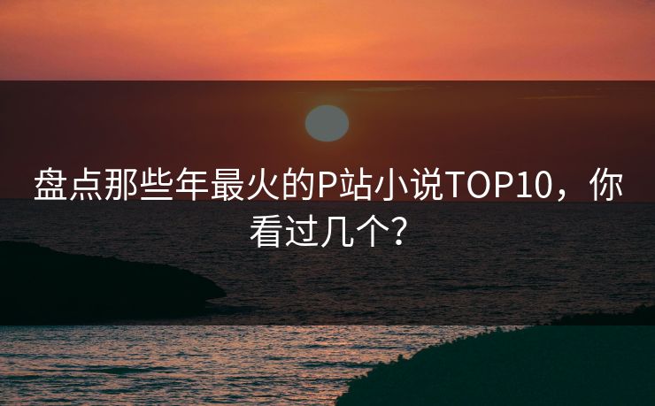 盘点那些年最火的P站小说TOP10，你看过几个？