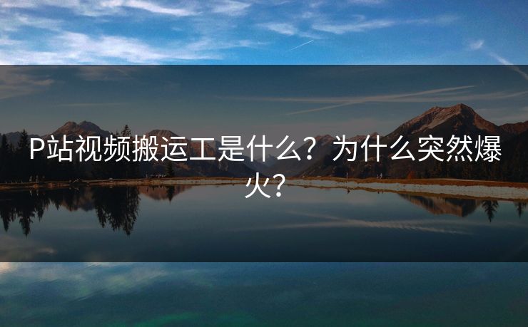 P站视频搬运工是什么？为什么突然爆火？