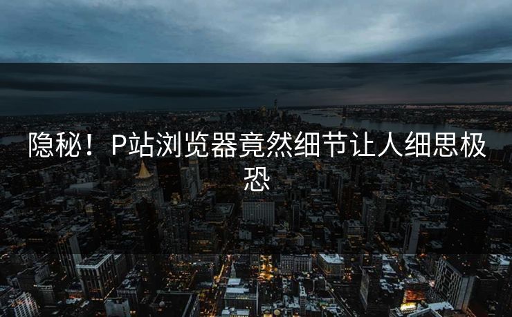隐秘！P站浏览器竟然细节让人细思极恐