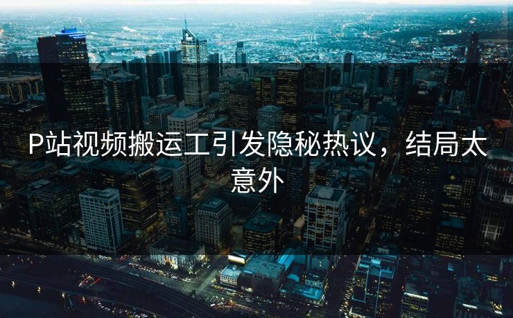 P站视频搬运工引发隐秘热议，结局太意外