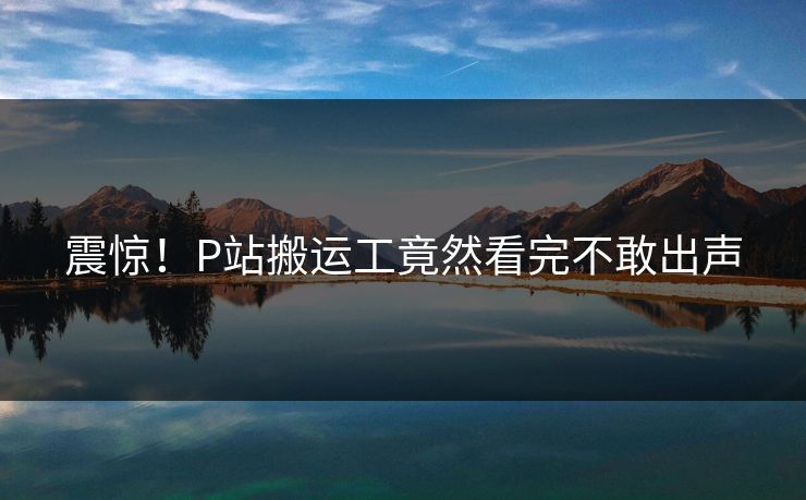 震惊！P站搬运工竟然看完不敢出声