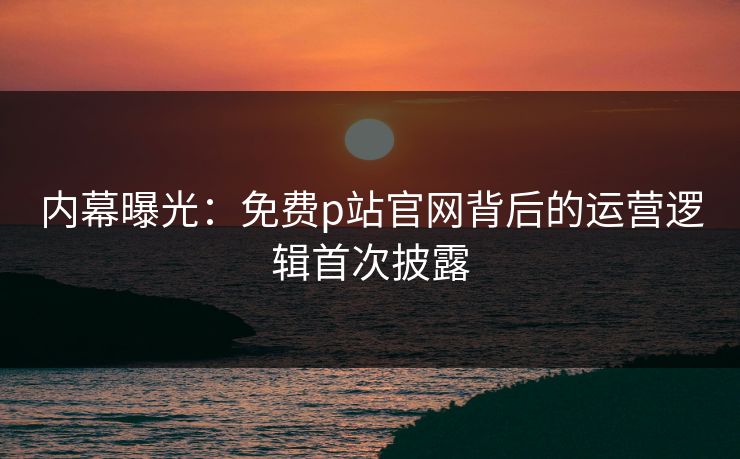 内幕曝光：免费p站官网背后的运营逻辑首次披露