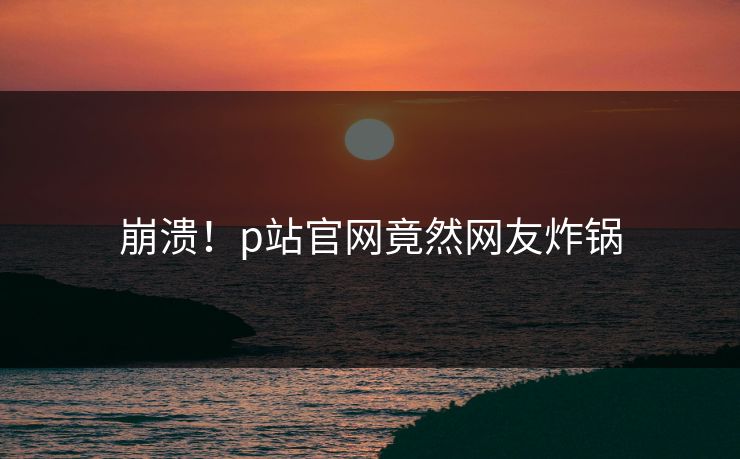 崩溃！p站官网竟然网友炸锅