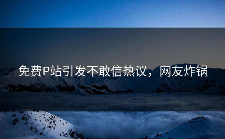 免费P站引发不敢信热议，网友炸锅