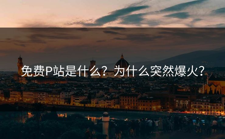 免费P站是什么？为什么突然爆火？