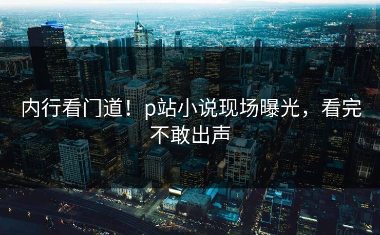 内行看门道！p站小说现场曝光，看完不敢出声