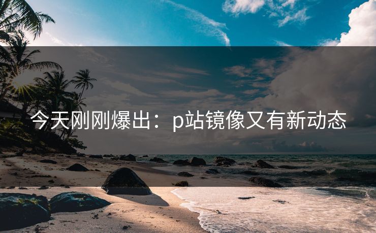今天刚刚爆出：p站镜像又有新动态