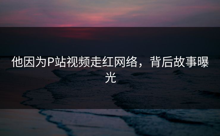 他因为P站视频走红网络，背后故事曝光