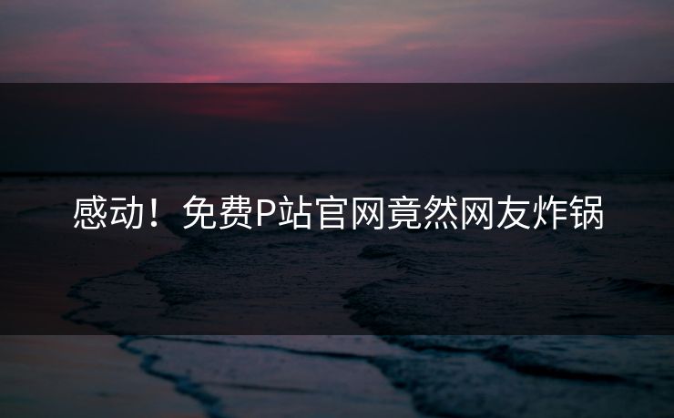 感动！免费P站官网竟然网友炸锅