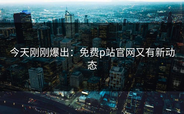 今天刚刚爆出：免费p站官网又有新动态