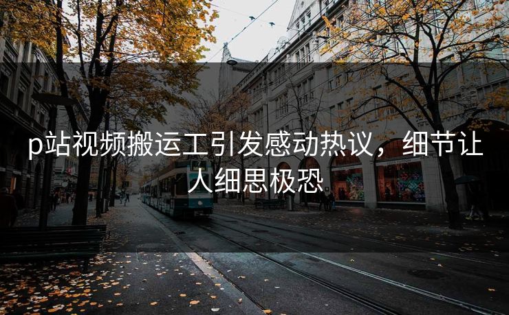 p站视频搬运工引发感动热议，细节让人细思极恐