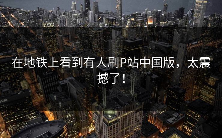 在地铁上看到有人刷P站中国版，太震撼了！