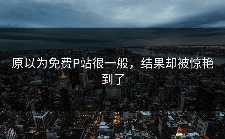 原以为免费P站很一般，结果却被惊艳到了