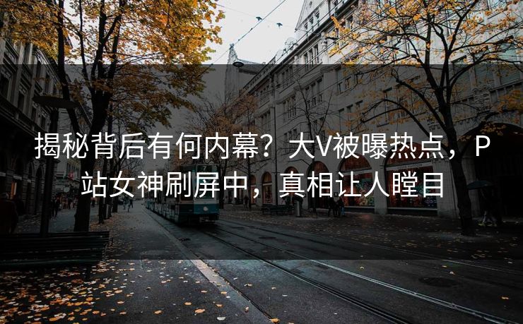 揭秘背后有何内幕？大V被曝热点，P站女神刷屏中，真相让人瞠目