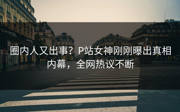 圈内人又出事？P站女神刚刚曝出真相内幕，全网热议不断