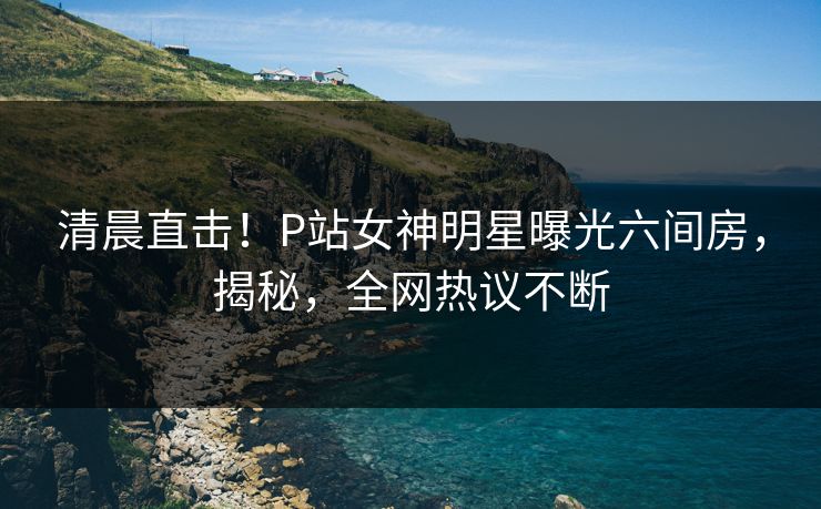 清晨直击！P站女神明星曝光六间房，揭秘，全网热议不断