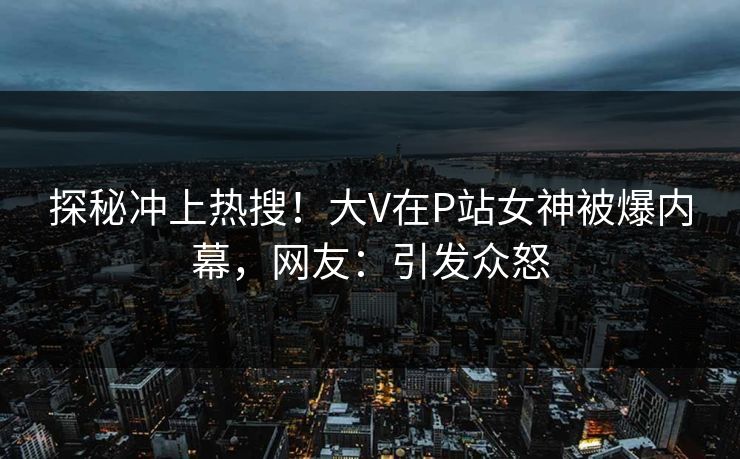 探秘冲上热搜！大V在P站女神被爆内幕，网友：引发众怒