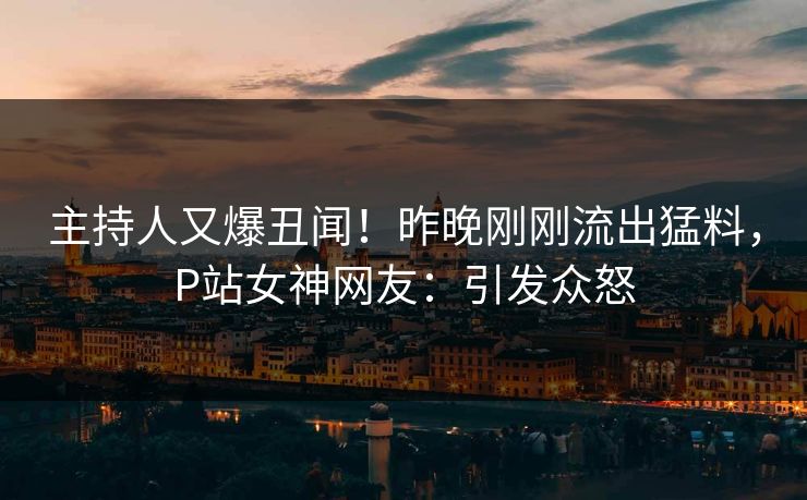 主持人又爆丑闻！昨晚刚刚流出猛料，P站女神网友：引发众怒