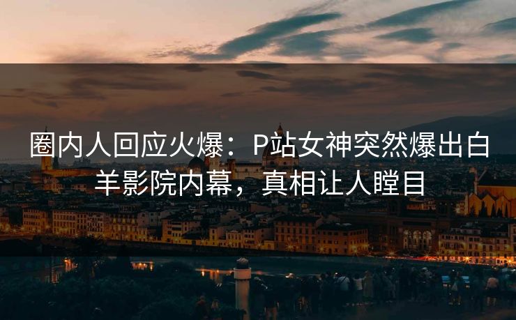 圈内人回应火爆：P站女神突然爆出白羊影院内幕，真相让人瞠目