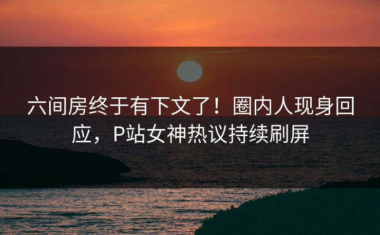 六间房终于有下文了！圈内人现身回应，P站女神热议持续刷屏