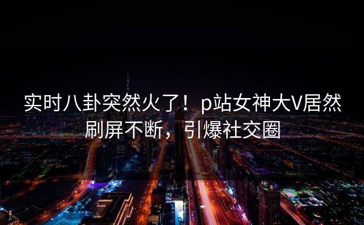 实时八卦突然火了！p站女神大V居然刷屏不断，引爆社交圈