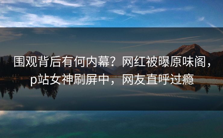 围观背后有何内幕？网红被曝原味阁，p站女神刷屏中，网友直呼过瘾