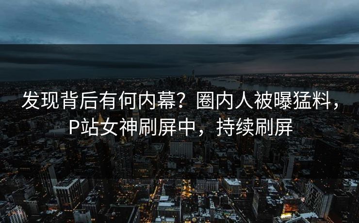 发现背后有何内幕？圈内人被曝猛料，P站女神刷屏中，持续刷屏