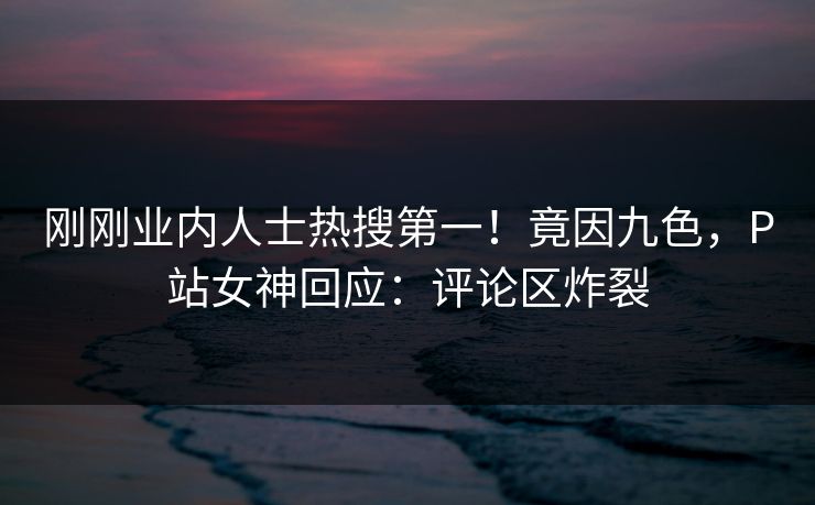 刚刚业内人士热搜第一！竟因九色，P站女神回应：评论区炸裂